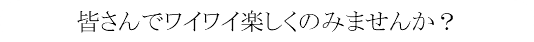 皆さんでワイワイ楽しくのみませんか？